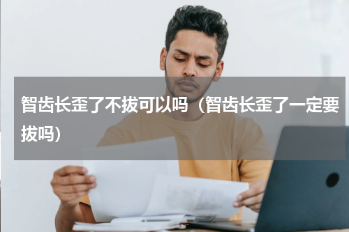 智齿长歪了不拔可以吗（智齿长歪了一定要拔吗）