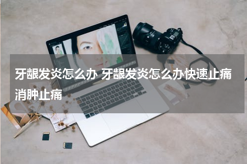 牙龈发炎怎么办 牙龈发炎怎么办快速止痛消肿止痛