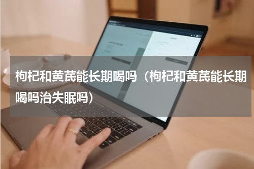 枸杞和黄芪能长期喝吗（枸杞和黄芪能长期喝吗治失眠吗）