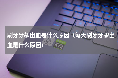 刷牙牙龈出血是什么原因（每天刷牙牙龈出血是什么原因）