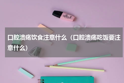 口腔溃疡饮食注意什么（口腔溃疡吃饭要注意什么）