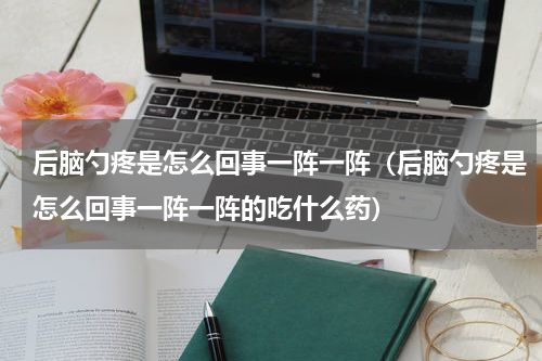 后脑勺疼是怎么回事一阵一阵（后脑勺疼是怎么回事一阵一阵的吃什么药）