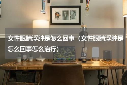 女性眼睛浮肿是怎么回事（女性眼睛浮肿是怎么回事怎么治疗）