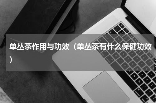 单丛茶作用与功效（单丛茶有什么保健功效）