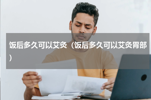 饭后多久可以艾灸（饭后多久可以艾灸胃部）