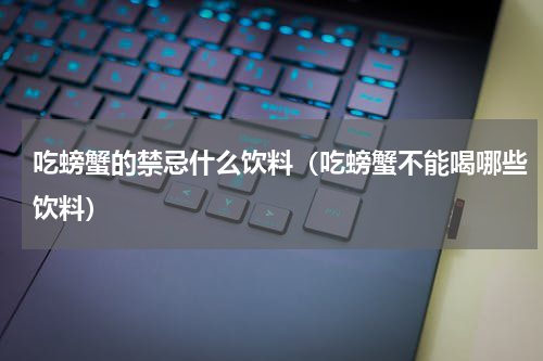 吃螃蟹的禁忌什么饮料（吃螃蟹不能喝哪些饮料）