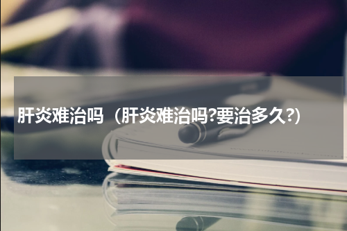 肝炎难治吗（肝炎难治吗?要治多久?）