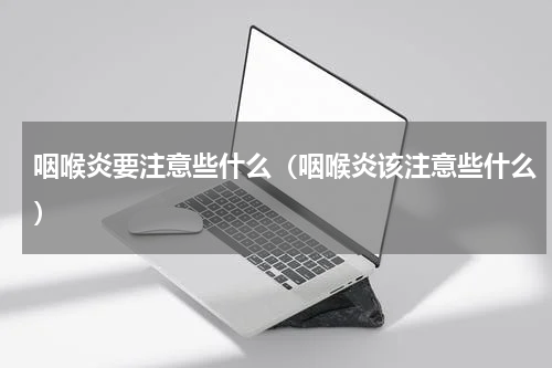 咽喉炎要注意些什么（咽喉炎该注意些什么）