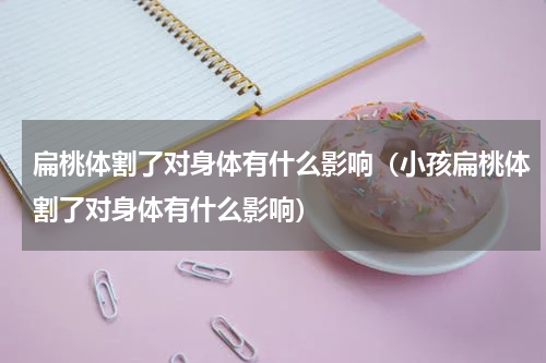 扁桃体割了对身体有什么影响（小孩扁桃体割了对身体有什么影响）