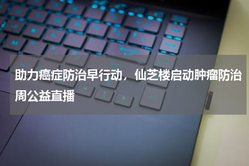 助力癌症防治早行动，仙芝楼启动肿瘤防治周公益直播