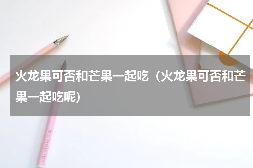 火龙果可否和芒果一起吃（火龙果可否和芒果一起吃呢）