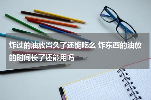 炸过的油放置久了还能吃么 炸东西的油放的时间长了还能用吗