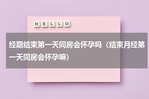 经期结束第一天同房会怀孕吗（结束月经第一天同房会怀孕嘛）