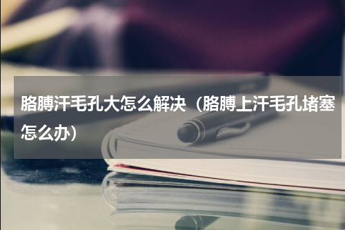 胳膊汗毛孔大怎么解决（胳膊上汗毛孔堵塞怎么办）