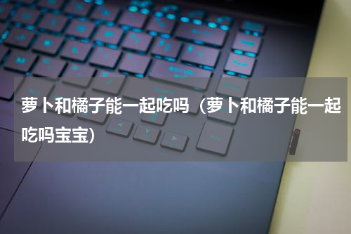 萝卜和橘子能一起吃吗（萝卜和橘子能一起吃吗宝宝）