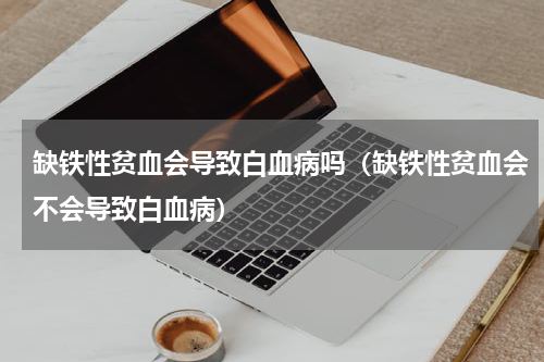 缺铁性贫血会导致白血病吗（缺铁性贫血会不会导致白血病）