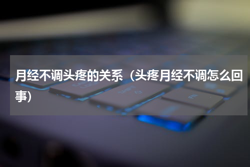月经不调头疼的关系（头疼月经不调怎么回事）