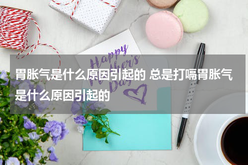 胃胀气是什么原因引起的 总是打嗝胃胀气是什么原因引起的