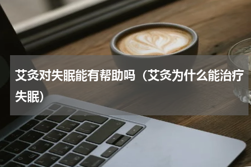 艾灸对失眠能有帮助吗（艾灸为什么能治疗失眠）