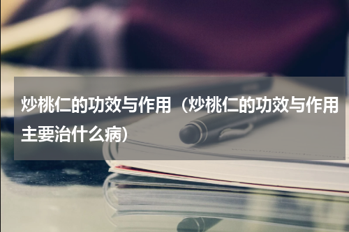 炒桃仁的功效与作用（炒桃仁的功效与作用主要治什么病）