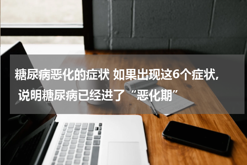 糖尿病恶化的症状 如果出现这6个症状, 说明糖尿病已经进了“恶化期”