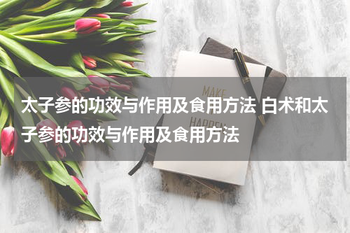 太子参的功效与作用及食用方法 白术和太子参的功效与作用及食用方法
