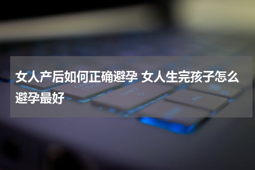 女人产后如何正确避孕 女人生完孩子怎么避孕最好