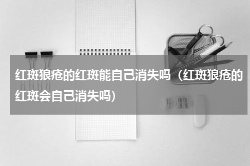红斑狼疮的红斑能自己消失吗（红斑狼疮的红斑会自己消失吗）