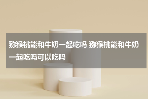 猕猴桃能和牛奶一起吃吗 猕猴桃能和牛奶一起吃吗可以吃吗