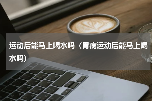 运动后能马上喝水吗（胃病运动后能马上喝水吗）