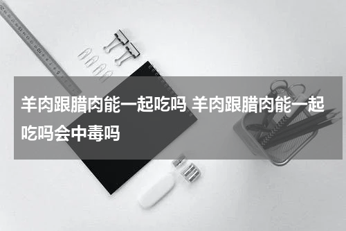 羊肉跟腊肉能一起吃吗 羊肉跟腊肉能一起吃吗会中毒吗
