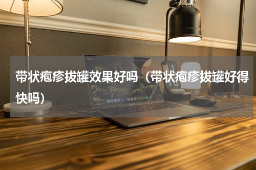 带状疱疹拔罐效果好吗（带状疱疹拔罐好得快吗）