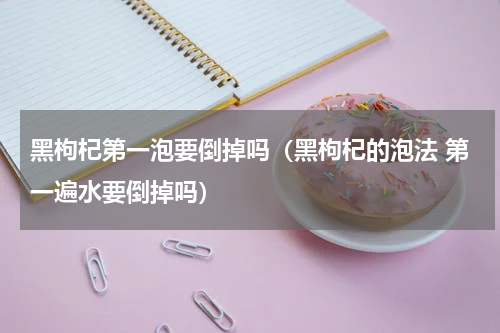 黑枸杞第一泡要倒掉吗（黑枸杞的泡法 第一遍水要倒掉吗）