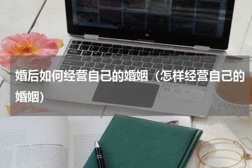 婚后如何经营自己的婚姻（怎样经营自己的婚姻）