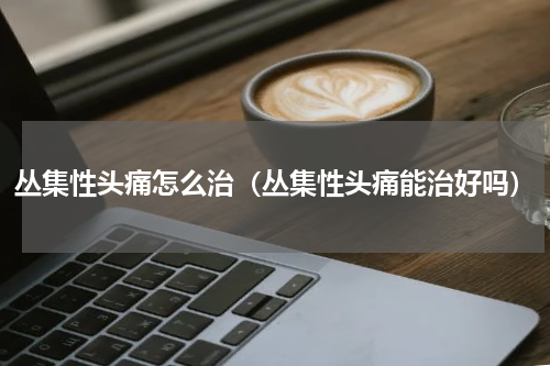 丛集性头痛怎么治（丛集性头痛能治好吗）