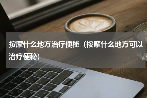 按摩什么地方治疗便秘（按摩什么地方可以治疗便秘）
