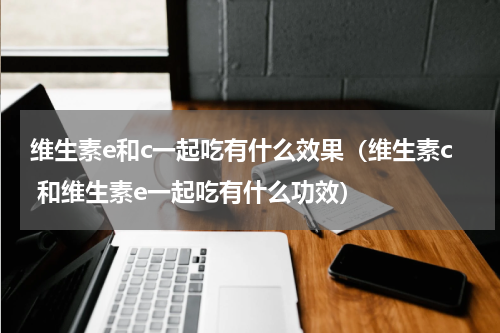 维生素e和c一起吃有什么效果（维生素c 和维生素e一起吃有什么功效）