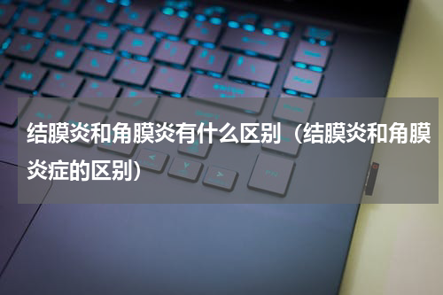 结膜炎和角膜炎有什么区别（结膜炎和角膜炎症的区别）