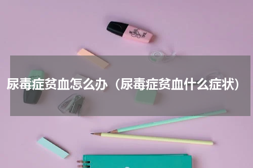 尿毒症贫血怎么办（尿毒症贫血什么症状）