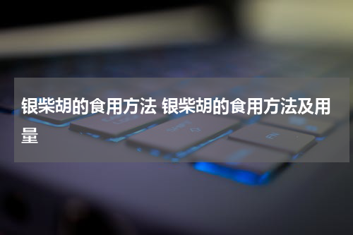 银柴胡的食用方法 银柴胡的食用方法及用量