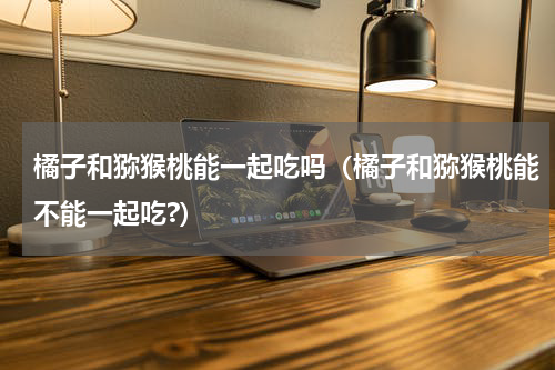 橘子和猕猴桃能一起吃吗（橘子和猕猴桃能不能一起吃?）