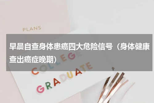 早晨自查身体患癌四大危险信号（身体健康查出癌症晚期）