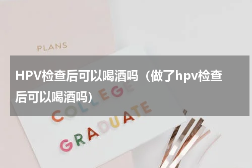 HPV检查后可以喝酒吗（做了hpv检查后可以喝酒吗）