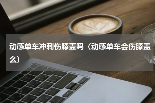 动感单车冲刺伤膝盖吗（动感单车会伤膝盖么）