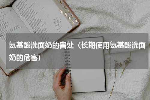 氨基酸洗面奶的害处（长期使用氨基酸洗面奶的危害）