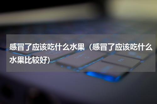 感冒了应该吃什么水果（感冒了应该吃什么水果比较好）