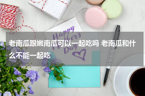 老南瓜跟嫩南瓜可以一起吃吗 老南瓜和什么不能一起吃