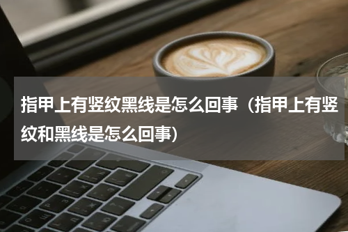指甲上有竖纹黑线是怎么回事（指甲上有竖纹和黑线是怎么回事）