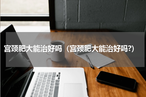 宫颈肥大能治好吗（宫颈肥大能治好吗?）