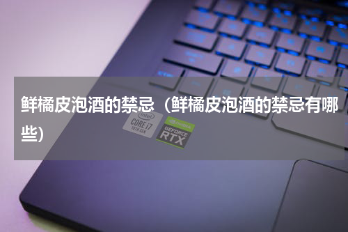 鲜橘皮泡酒的禁忌（鲜橘皮泡酒的禁忌有哪些）